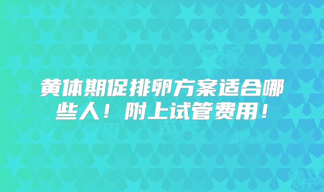 黄体期促排卵方案适合哪些人!附上试管费用!