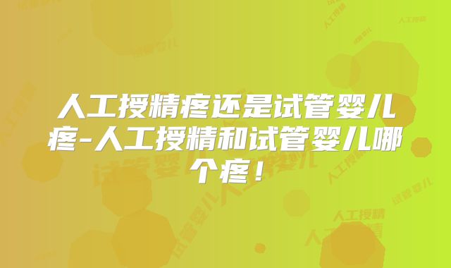 人工授精疼还是试管婴儿疼-人工授精和试管婴儿哪个疼！
