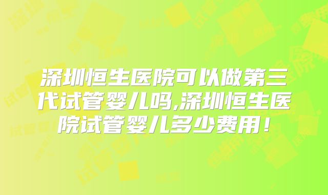 深圳恒生医院可以做第三代试管婴儿吗,深圳恒生医院试管婴儿多少费用！