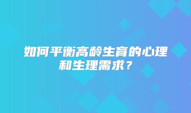 如何平衡高龄生育的心理和生理需求?