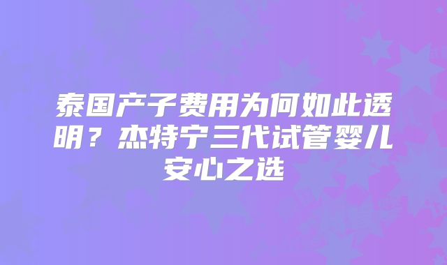 泰国产子费用为何如此透明？杰特宁三代试管婴儿安心之选