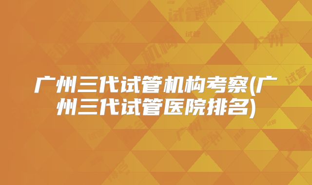 广州三代试管机构考察(广州三代试管医院排名)
