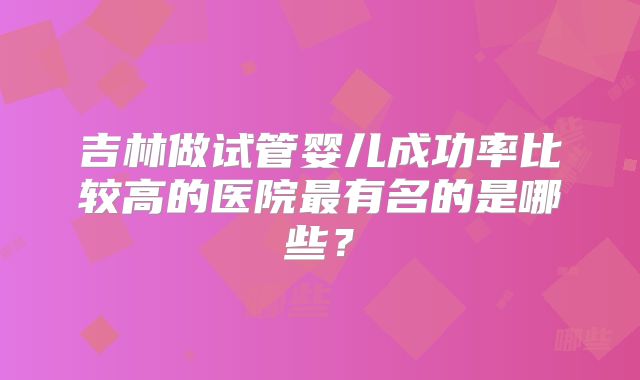 吉林做试管婴儿成功率比较高的医院最有名的是哪些？