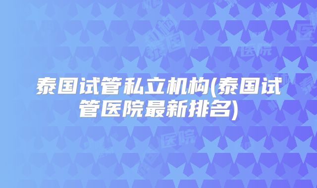 泰国试管私立机构(泰国试管医院最新排名)
