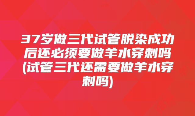 37岁做三代试管脱染成功后还必须要做羊水穿刺吗(试管三代还需要做羊水穿刺吗)