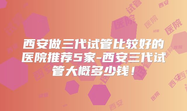 西安做三代试管比较好的医院推荐5家-西安三代试管大概多少钱！