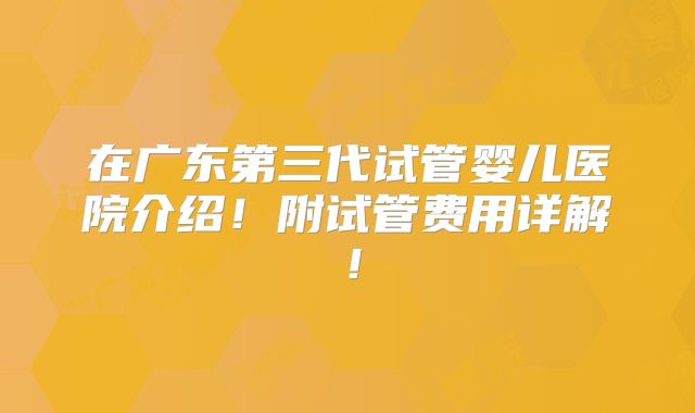 在广东第三代试管婴儿医院介绍!附试管费用详解!