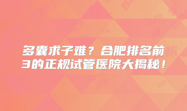 多囊求子难？合肥排名前3的正规试管医院大揭秘！