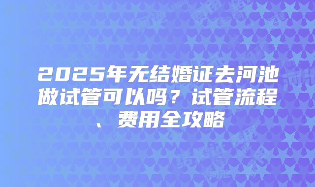 2025年无结婚证去河池做试管可以吗?试管流程、费用全攻略