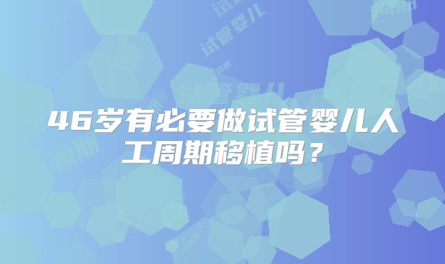 46岁有必要做试管婴儿人工周期移植吗?