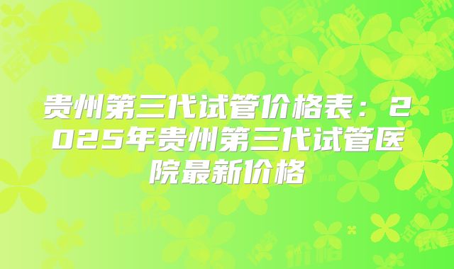 贵州第三代试管价格表：2025年贵州第三代试管医院最新价格