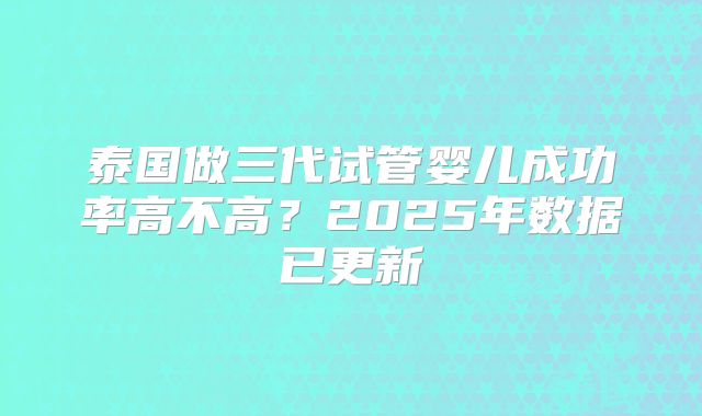 泰国做三代试管婴儿成功率高不高?2025年数据已更新