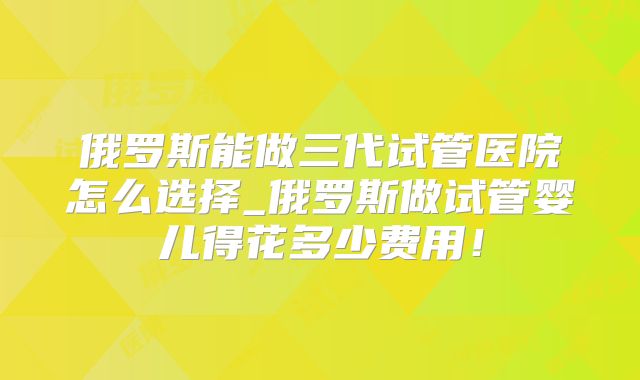 俄罗斯能做三代试管医院怎么选择_俄罗斯做试管婴儿得花多少费用！
