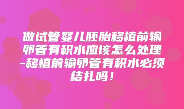 做试管婴儿胚胎移植前输卵管有积水应该怎么处理-移植前输卵管有积水必须结扎吗!