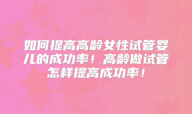如何提高高龄女性试管婴儿的成功率!高龄做试管怎样提高成功率!