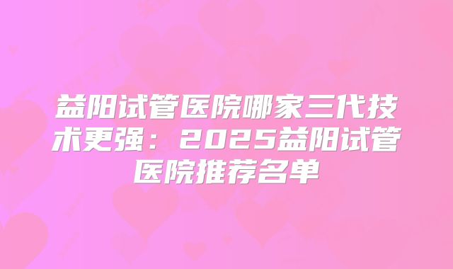 益阳试管医院哪家三代技术更强:2025益阳试管医院推荐名单