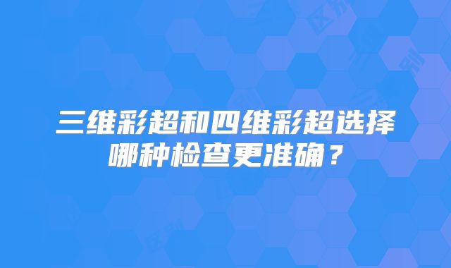 三维彩超和四维彩超选择哪种检查更准确?