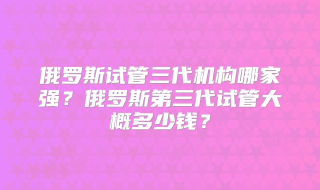 俄罗斯试管三代机构哪家强？俄罗斯第三代试管大概多少钱？