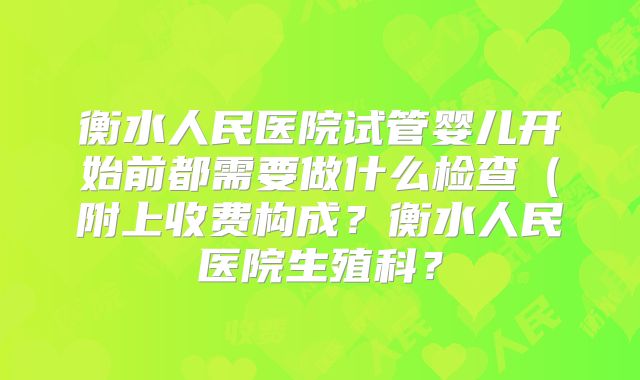 衡水人民医院试管婴儿开始前都需要做什么检查（附上收费构成？衡水人民医院生殖科？