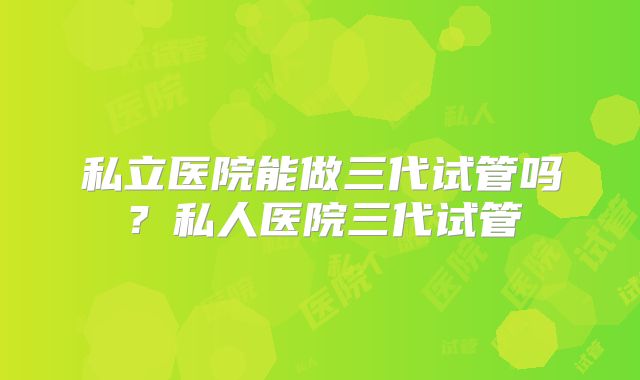 私立医院能做三代试管吗？私人医院三代试管