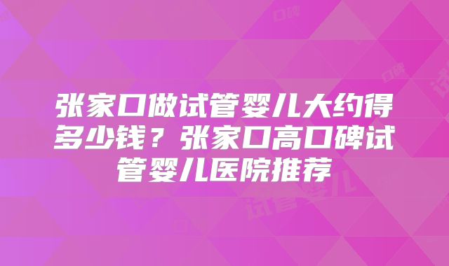 张家口做试管婴儿大约得多少钱?张家口高口碑试管婴儿医院推荐