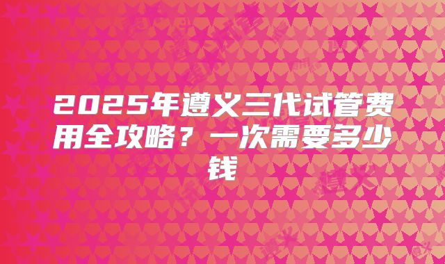 2025年遵义三代试管费用全攻略?一次需要多少钱