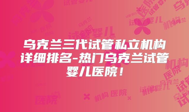 乌克兰三代试管私立机构详细排名-热门乌克兰试管婴儿医院!