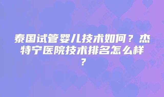 泰国试管婴儿技术如何？杰特宁医院技术排名怎么样？
