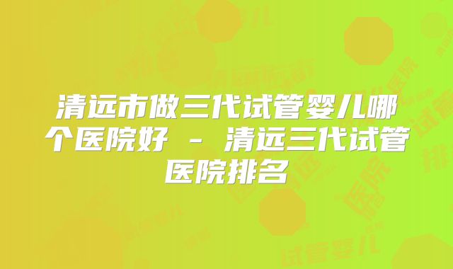清远市做三代试管婴儿哪个医院好 - 清远三代试管医院排名