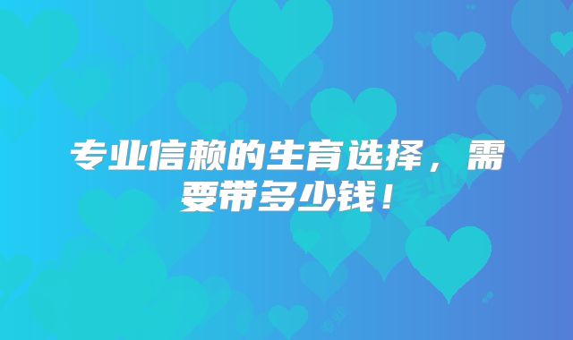 专业信赖的生育选择，需要带多少钱！