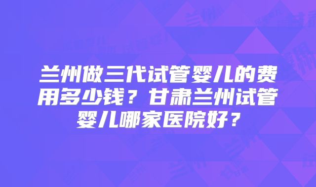 兰州做三代试管婴儿的费用多少钱？甘肃兰州试管婴儿哪家医院好？