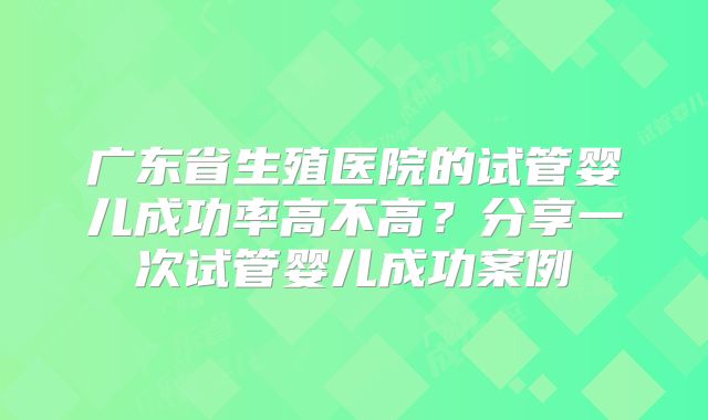 广东省生殖医院的试管婴儿成功率高不高？分享一次试管婴儿成功案例