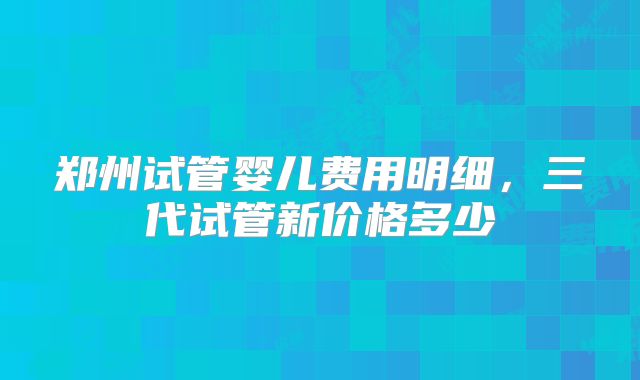 郑州试管婴儿费用明细,三代试管新价格多少