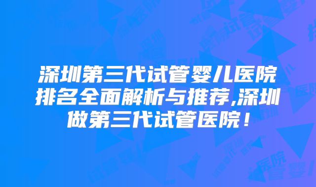 深圳第三代试管婴儿医院排名全面解析与推荐,深圳做第三代试管医院!