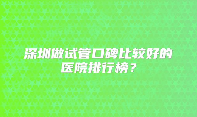 深圳做试管口碑比较好的医院排行榜？