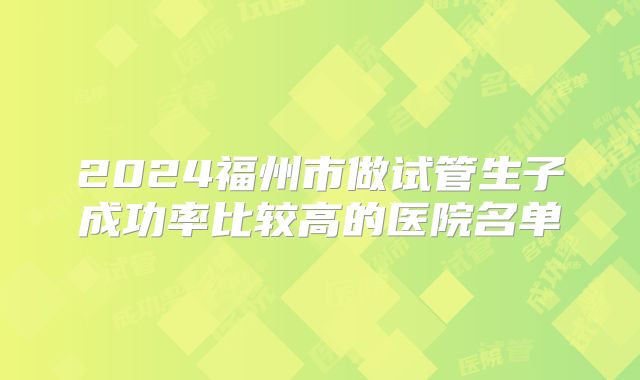 2024福州市做试管生子成功率比较高的医院名单