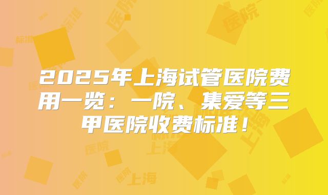 2025年上海试管医院费用一览：一院、集爱等三甲医院收费标准！
