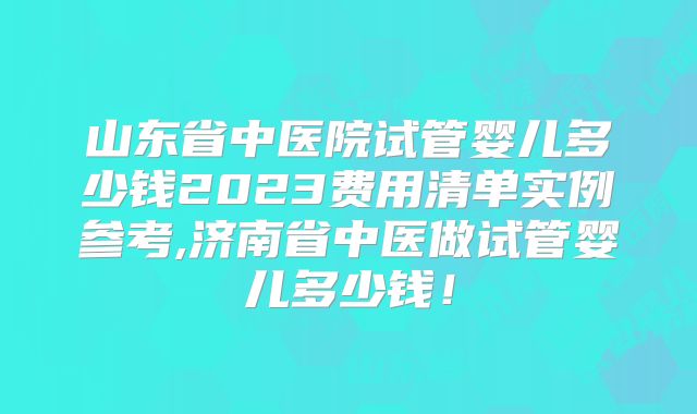 山东省中医院试管婴儿多少钱2023费用清单实例参考,济南省中医做试管婴儿多少钱!