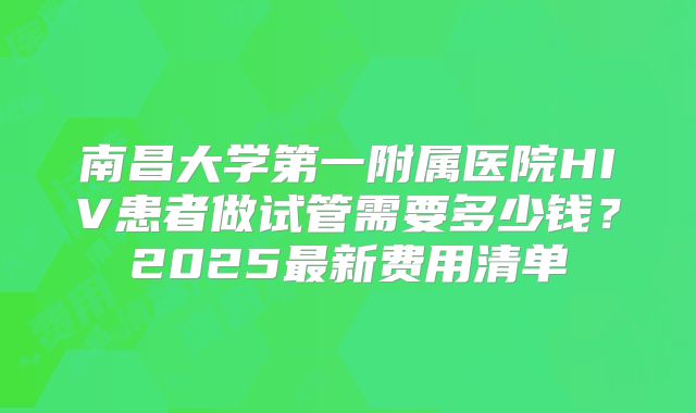 南昌大学第一附属医院HIV患者做试管需要多少钱？2025最新费用清单