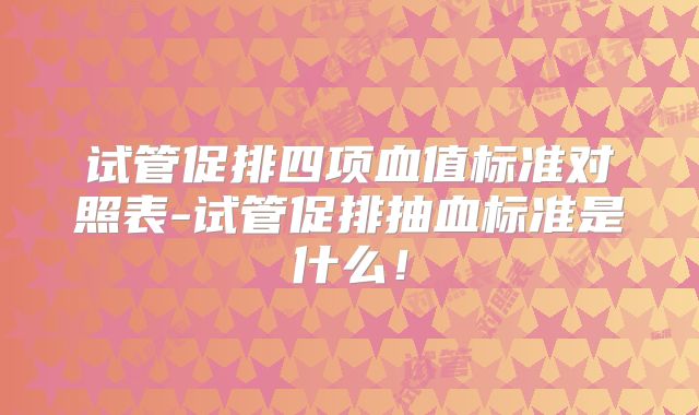 试管促排四项血值标准对照表-试管促排抽血标准是什么！