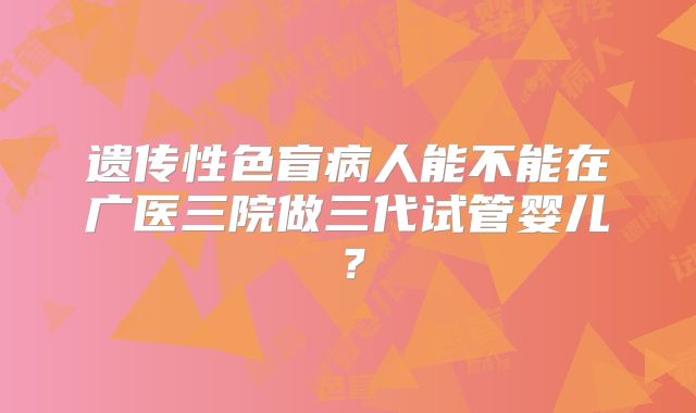 遗传性色盲病人能不能在广医三院做三代试管婴儿？