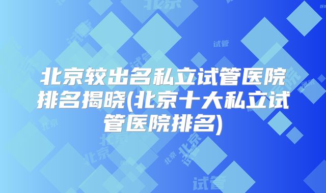 北京较出名私立试管医院排名揭晓(北京十大私立试管医院排名)