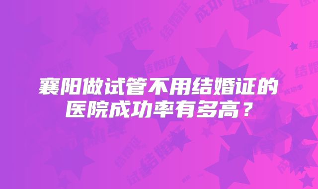 襄阳做试管不用结婚证的医院成功率有多高？
