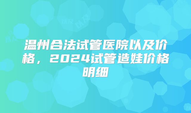 温州合法试管医院以及价格,2024试管造娃价格明细