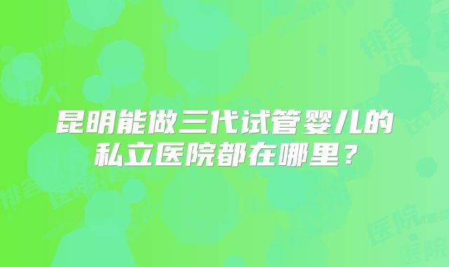 昆明能做三代试管婴儿的私立医院都在哪里?