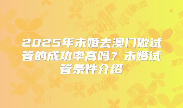2025年未婚去澳门做试管的成功率高吗?未婚试管条件介绍