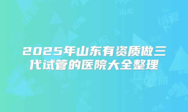 2025年山东有资质做三代试管的医院大全整理