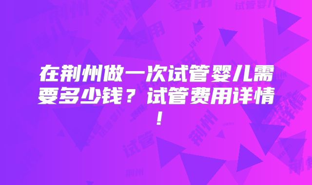 在荆州做一次试管婴儿需要多少钱？试管费用详情！