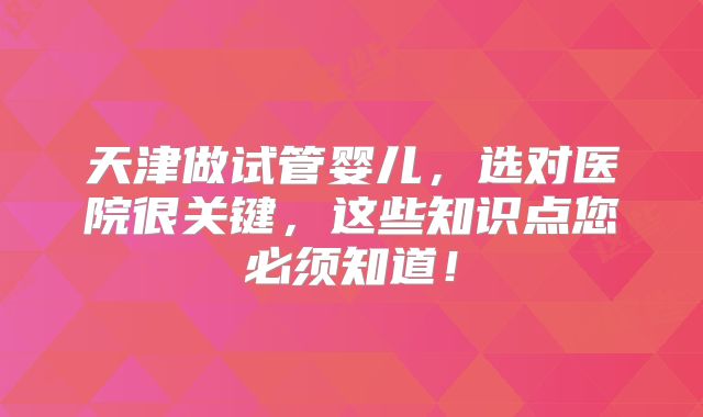天津做试管婴儿，选对医院很关键，这些知识点您必须知道！