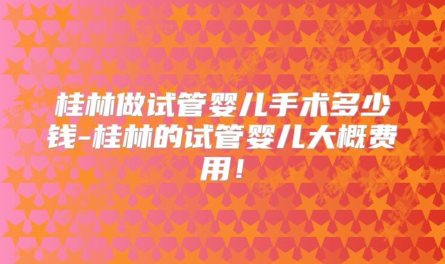 桂林做试管婴儿手术多少钱-桂林的试管婴儿大概费用！
